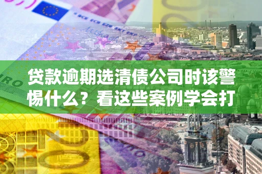 济南贷款逾期选清债公司时该警惕什么？看这些案例学会打翻身仗
