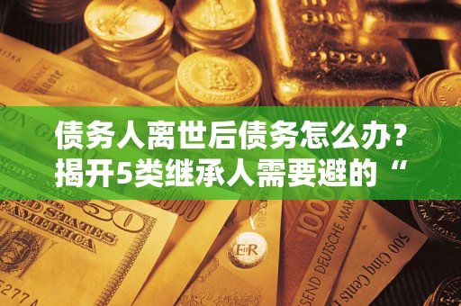 济南债务人离世后债务怎么办？揭开5类继承人需要避的“坑”
