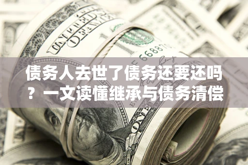 济南债务人去世了债务还要还吗？一文读懂继承与债务清偿