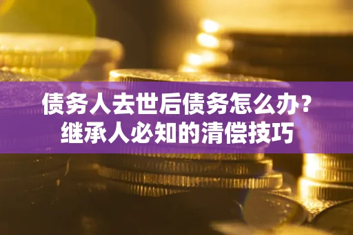 济南债务人去世后债务怎么办？继承人必知的清偿技巧
