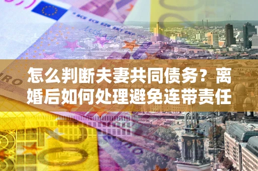 济南怎么判断夫妻共同债务？离婚后如何处理避免连带责任？