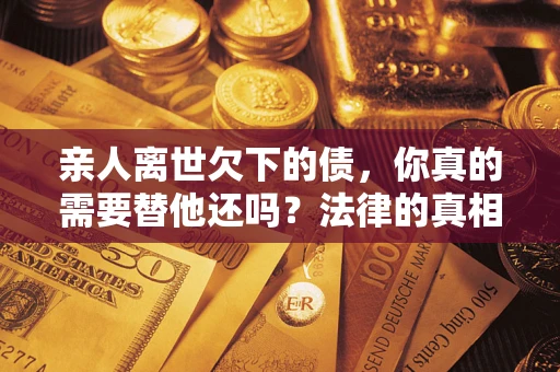 济南亲人离世欠下的债，你真的需要替他还吗？法律的真相或许与你想的不一样
